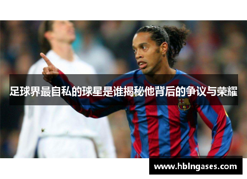 足球界最自私的球星是谁揭秘他背后的争议与荣耀