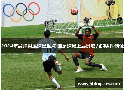 2024年最帅男足球星盘点 谁是球场上最具魅力的男性偶像